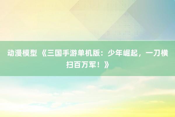动漫模型 《三国手游单机版：少年崛起，一刀横扫百万军！》
