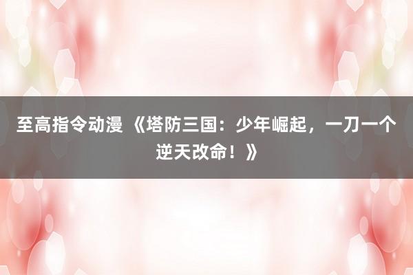 至高指令动漫 《塔防三国：少年崛起，一刀一个逆天改命！》