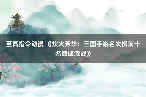至高指令动漫 《炊火芳华：三国手游名次榜前十名巅峰激战》