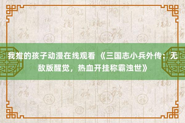 我推的孩子动漫在线观看 《三国志小兵外传：无敌版醒觉，热血开挂称霸浊世》