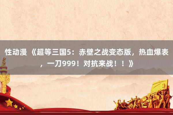 性动漫 《超等三国5：赤壁之战变态版，热血爆表，一刀999！对抗来战！！》