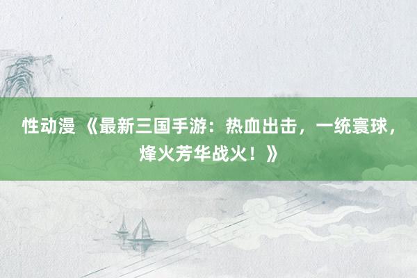 性动漫 《最新三国手游：热血出击，一统寰球，烽火芳华战火！》
