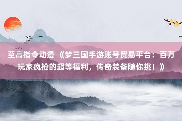 至高指令动漫 《梦三国手游账号贸易平台：百万玩家疯抢的超等福利，传奇装备随你挑！》