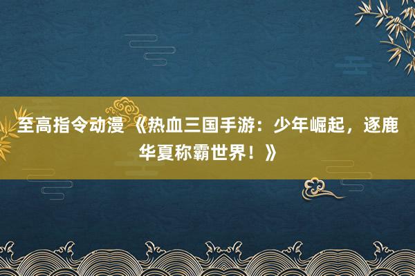 至高指令动漫 《热血三国手游：少年崛起，逐鹿华夏称霸世界！》