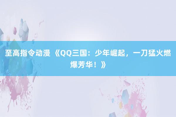 至高指令动漫 《QQ三国：少年崛起，一刀猛火燃爆芳华！》