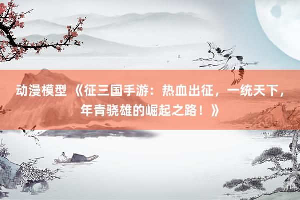 动漫模型 《征三国手游：热血出征，一统天下，年青骁雄的崛起之路！》