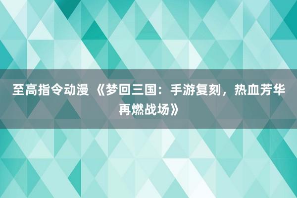至高指令动漫 《梦回三国：手游复刻，热血芳华再燃战场》