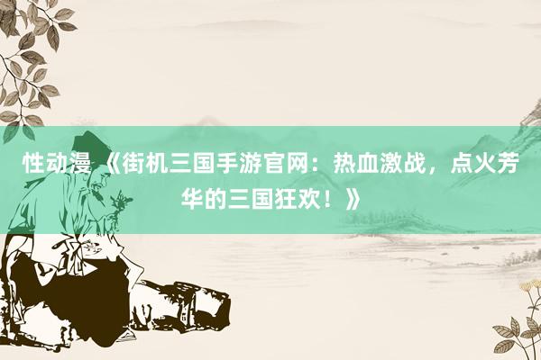 性动漫 《街机三国手游官网：热血激战，点火芳华的三国狂欢！》