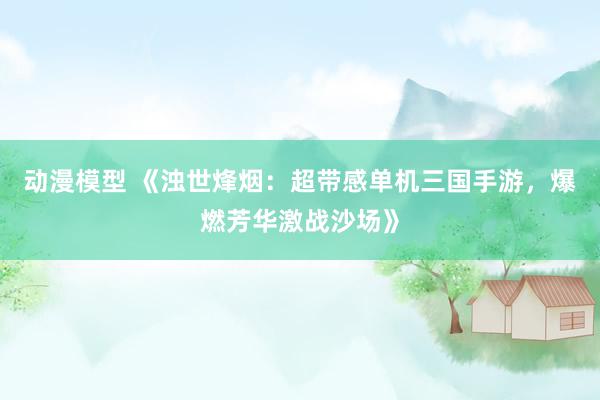 动漫模型 《浊世烽烟：超带感单机三国手游，爆燃芳华激战沙场》