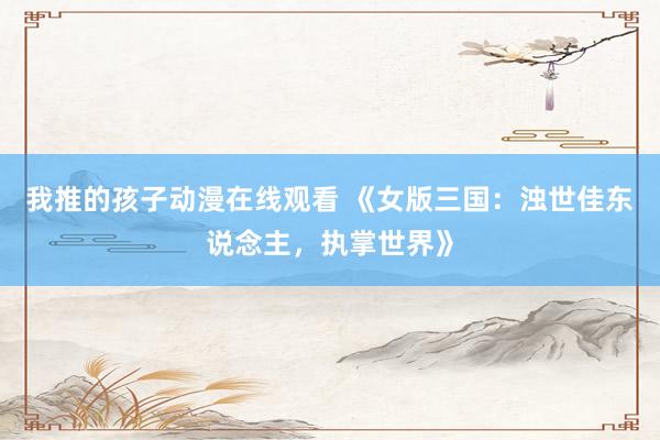 我推的孩子动漫在线观看 《女版三国：浊世佳东说念主，执掌世界》