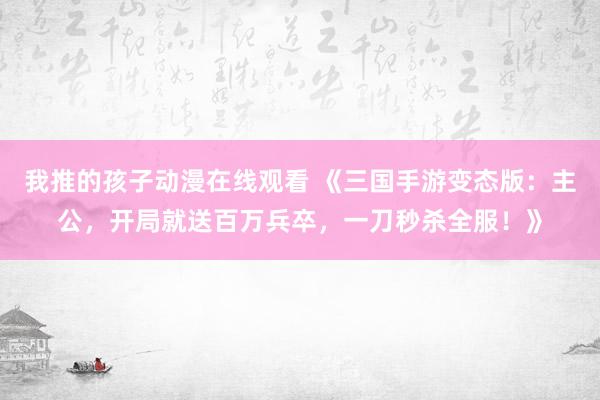 我推的孩子动漫在线观看 《三国手游变态版：主公，开局就送百万兵卒，一刀秒杀全服！》