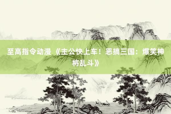 至高指令动漫 《主公快上车！恶搞三国：爆笑神将乱斗》