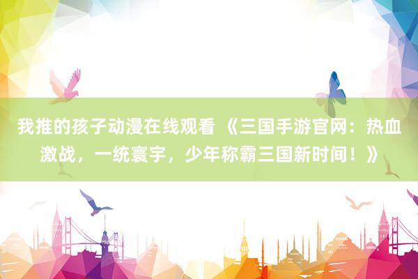 我推的孩子动漫在线观看 《三国手游官网：热血激战，一统寰宇，少年称霸三国新时间！》