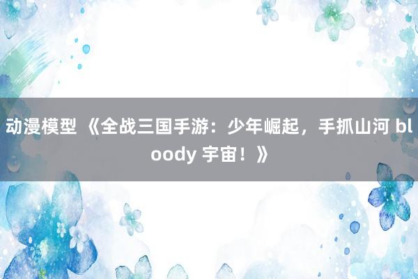 动漫模型 《全战三国手游：少年崛起，手抓山河 bloody 宇宙！》