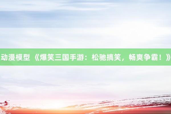动漫模型 《爆笑三国手游：松驰搞笑，畅爽争霸！》