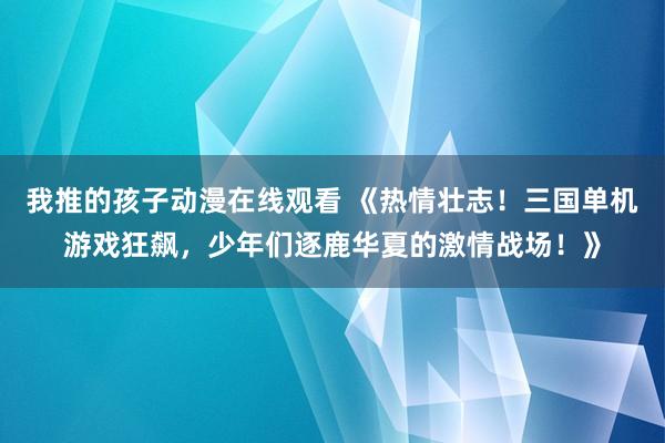 我推的孩子动漫在线观看 《热情壮志！三国单机游戏狂飙，少年们逐鹿华夏的激情战场！》