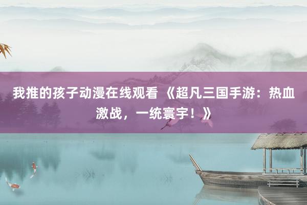 我推的孩子动漫在线观看 《超凡三国手游：热血激战，一统寰宇！》