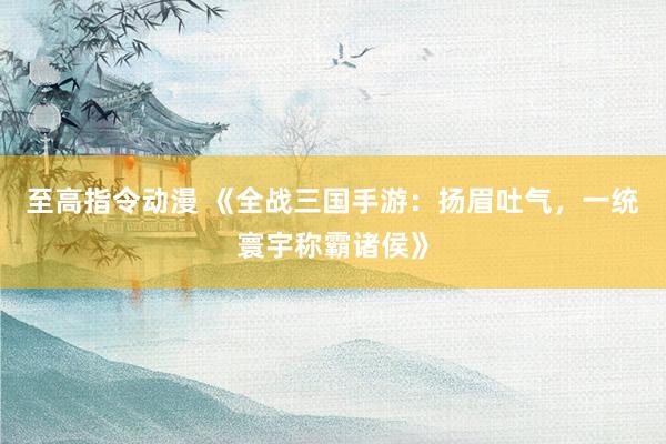 至高指令动漫 《全战三国手游：扬眉吐气，一统寰宇称霸诸侯》