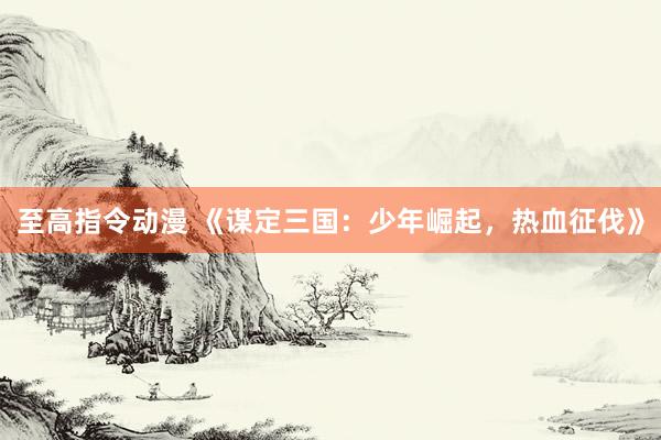 至高指令动漫 《谋定三国：少年崛起，热血征伐》