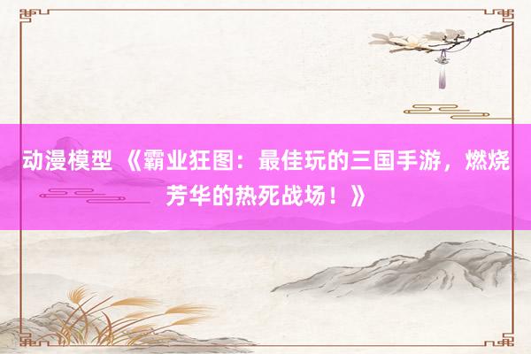 动漫模型 《霸业狂图：最佳玩的三国手游，燃烧芳华的热死战场！》