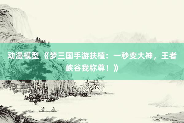 动漫模型 《梦三国手游扶植：一秒变大神，王者峡谷我称尊！》