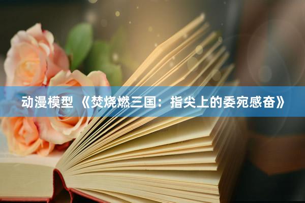 动漫模型 《焚烧燃三国：指尖上的委宛感奋》
