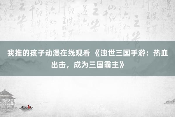 我推的孩子动漫在线观看 《浊世三国手游：热血出击，成为三国霸主》