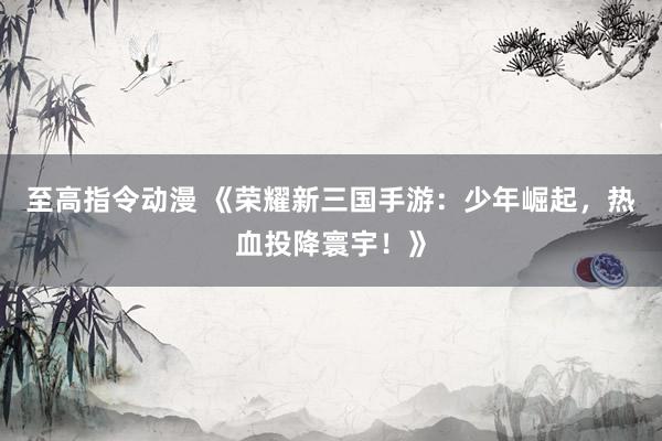 至高指令动漫 《荣耀新三国手游：少年崛起，热血投降寰宇！》