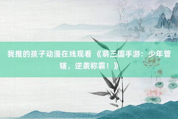 我推的孩子动漫在线观看 《萌三国手游：少年管辖，逆袭称霸！》
