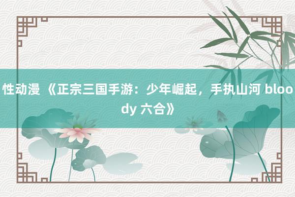 性动漫 《正宗三国手游：少年崛起，手执山河 bloody 六合》