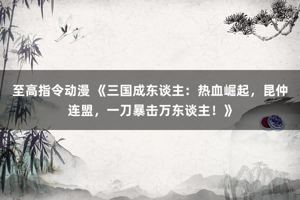 至高指令动漫 《三国成东谈主：热血崛起，昆仲连盟，一刀暴击万东谈主！》
