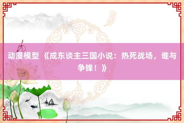 动漫模型 《成东谈主三国小说：热死战场，谁与争锋！》