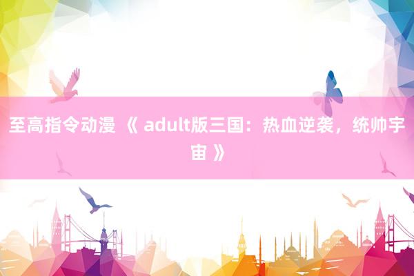 至高指令动漫 《 adult版三国：热血逆袭，统帅宇宙 》