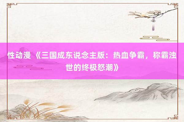 性动漫 《三国成东说念主版：热血争霸，称霸浊世的终极怒潮》