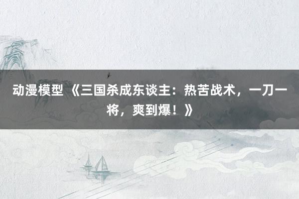 动漫模型 《三国杀成东谈主：热苦战术，一刀一将，爽到爆！》