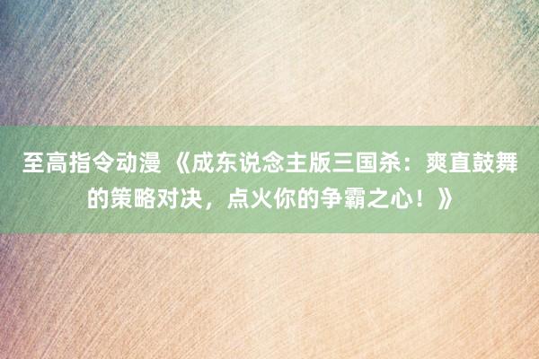至高指令动漫 《成东说念主版三国杀：爽直鼓舞的策略对决，点火你的争霸之心！》