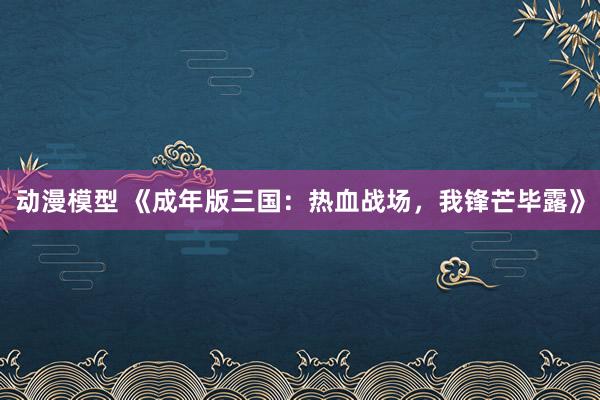 动漫模型 《成年版三国：热血战场，我锋芒毕露》