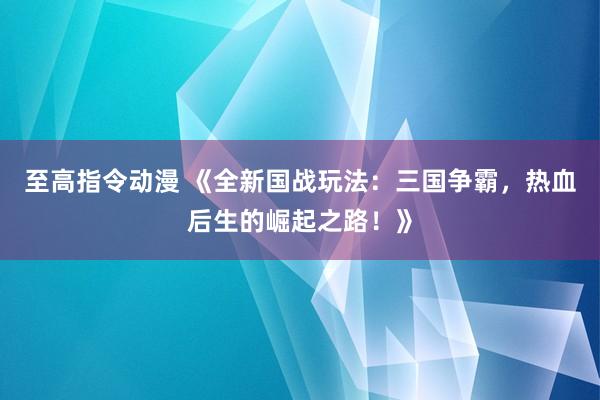 至高指令动漫 《全新国战玩法：三国争霸，热血后生的崛起之路！》