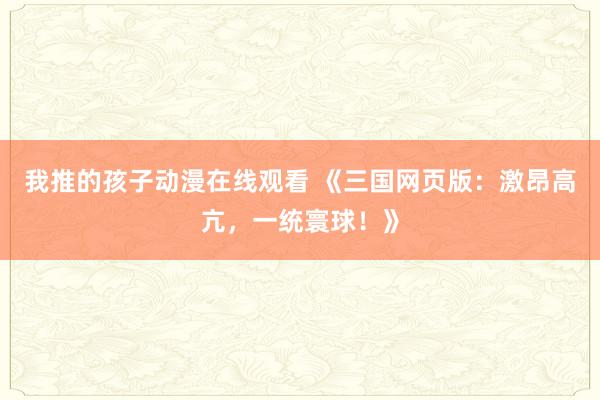 我推的孩子动漫在线观看 《三国网页版：激昂高亢，一统寰球！》