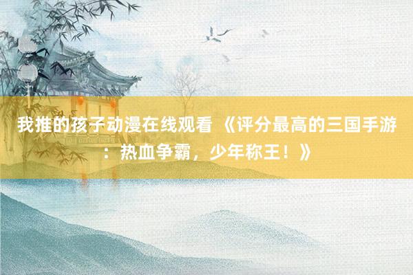 我推的孩子动漫在线观看 《评分最高的三国手游：热血争霸，少年称王！》