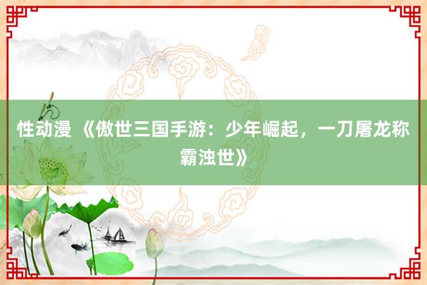 性动漫 《傲世三国手游：少年崛起，一刀屠龙称霸浊世》