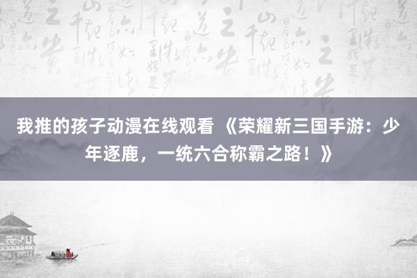 我推的孩子动漫在线观看 《荣耀新三国手游：少年逐鹿，一统六合称霸之路！》
