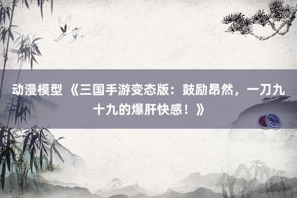 动漫模型 《三国手游变态版：鼓励昂然，一刀九十九的爆肝快感！》