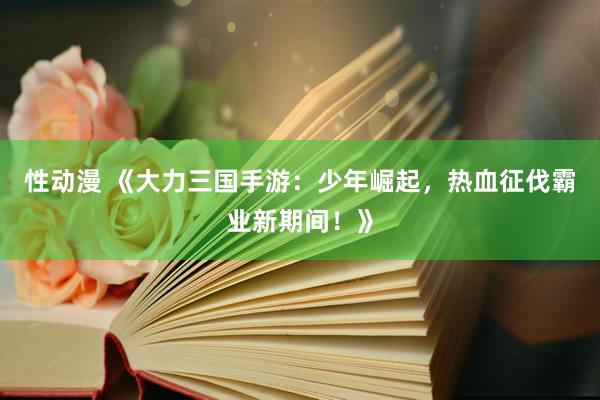 性动漫 《大力三国手游：少年崛起，热血征伐霸业新期间！》