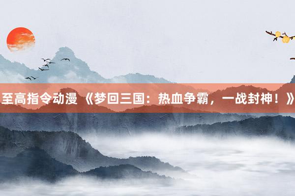 至高指令动漫 《梦回三国：热血争霸，一战封神！》