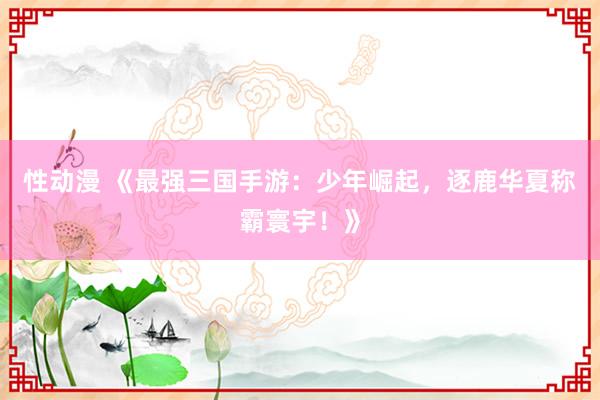 性动漫 《最强三国手游：少年崛起，逐鹿华夏称霸寰宇！》