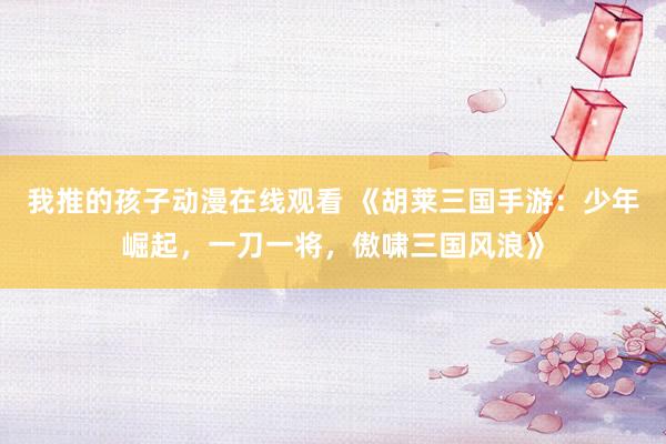 我推的孩子动漫在线观看 《胡莱三国手游：少年崛起，一刀一将，傲啸三国风浪》