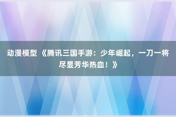 动漫模型 《腾讯三国手游：少年崛起，一刀一将尽显芳华热血！》