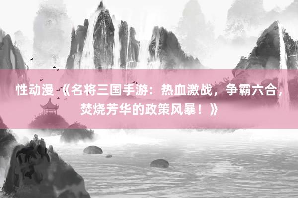 性动漫 《名将三国手游：热血激战，争霸六合，焚烧芳华的政策风暴！》