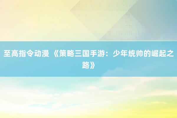 至高指令动漫 《策略三国手游：少年统帅的崛起之路》